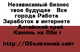 Независимый бизнес-твое будущее - Все города Работа » Заработок в интернете   . Алтайский край,Камень-на-Оби г.